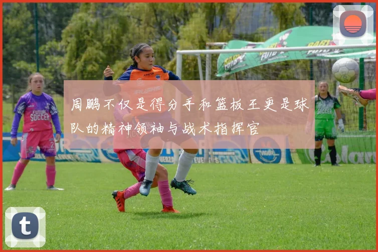 周鹏不仅是得分手和篮板王更是球队的精神领袖与战术指挥官