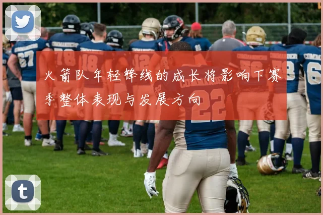 火箭队年轻锋线的成长将影响下赛季整体表现与发展方向