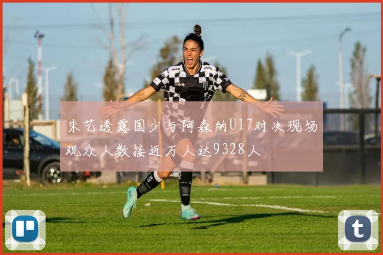朱艺透露国少与阿森纳U17对决现场观众人数接近万人达9328人