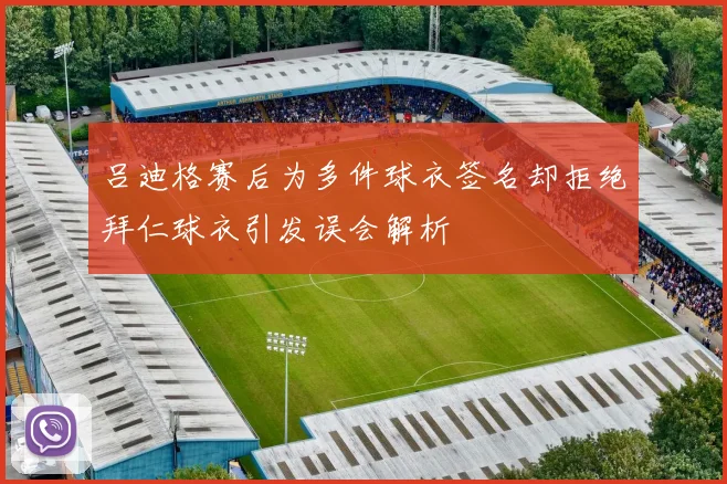 吕迪格赛后为多件球衣签名却拒绝拜仁球衣引发误会解析