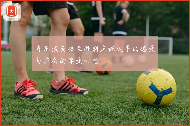 鲁尼谈英格兰胜利庆祝过早的感受与应有的享受心态
