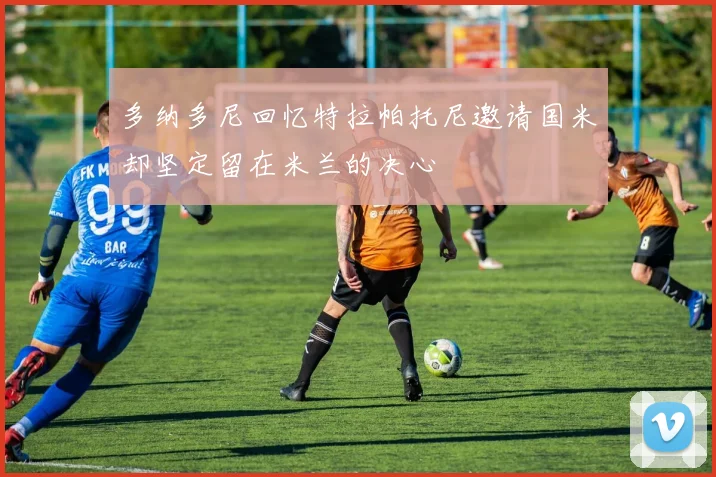 多纳多尼回忆特拉帕托尼邀请国米却坚定留在米兰的决心