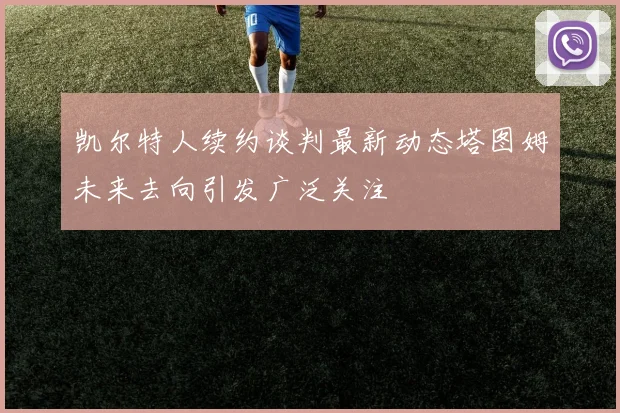 凯尔特人续约谈判最新动态塔图姆未来去向引发广泛关注