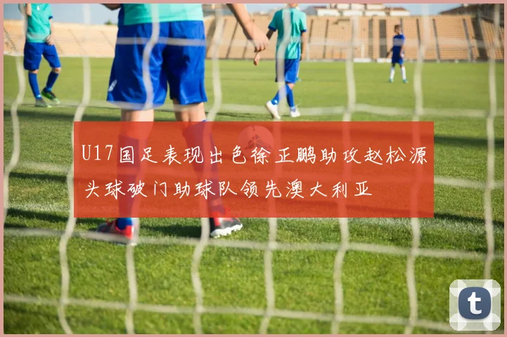 U17国足表现出色徐正鹏助攻赵松源头球破门助球队领先澳大利亚
