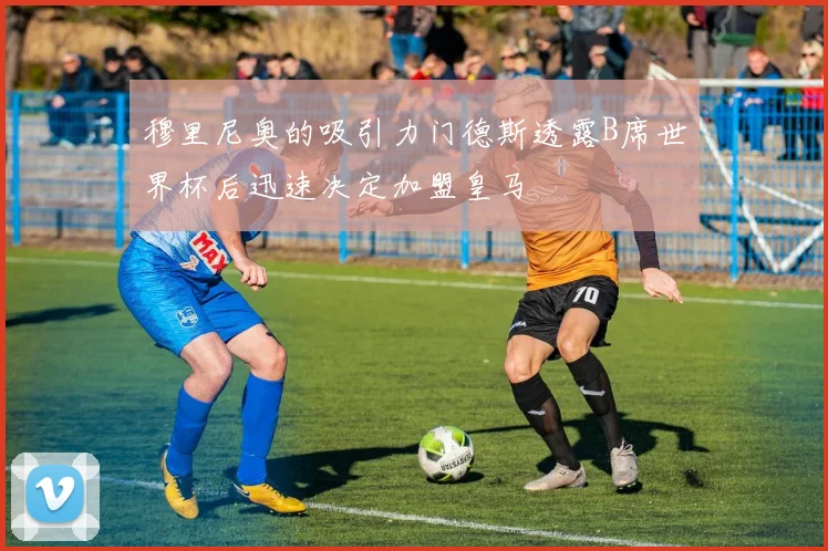 穆里尼奥的吸引力门德斯透露B席世界杯后迅速决定加盟皇马