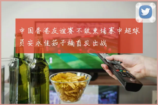 中国香港友谊赛不敌柬埔寨中超球员安永佳茹子楠首发出战