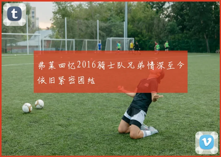 弗莱回忆2016骑士队兄弟情深至今依旧紧密团结