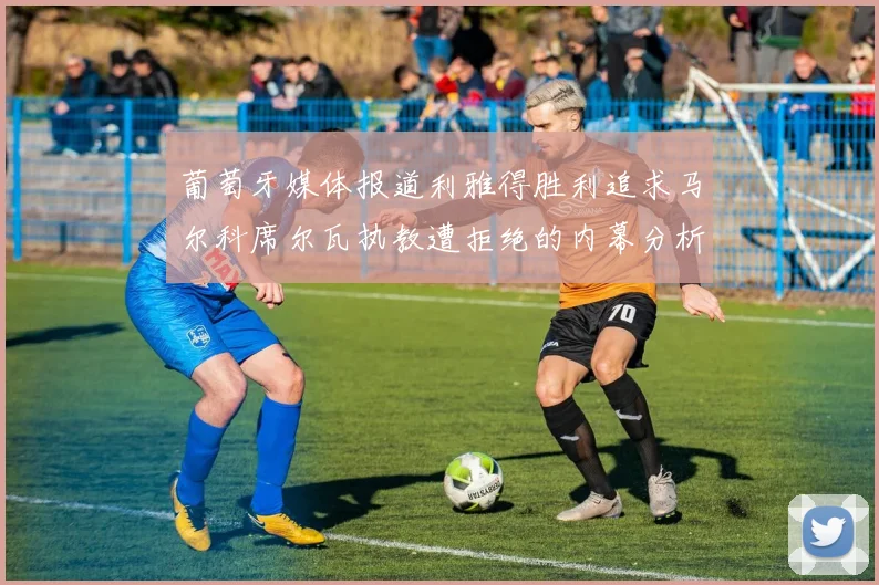 葡萄牙媒体报道利雅得胜利追求马尔科席尔瓦执教遭拒绝的内幕分析
