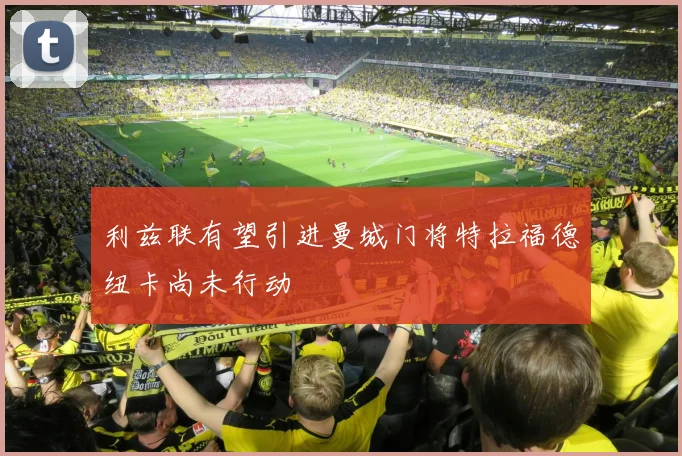 利兹联有望引进曼城门将特拉福德纽卡尚未行动