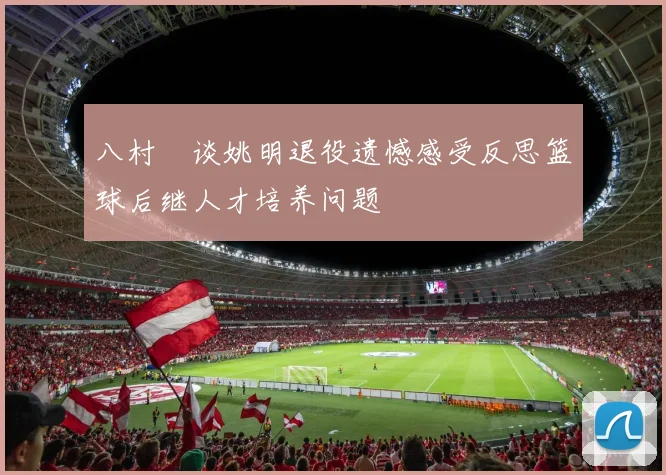 八村塁谈姚明退役遗憾感受反思篮球后继人才培养问题