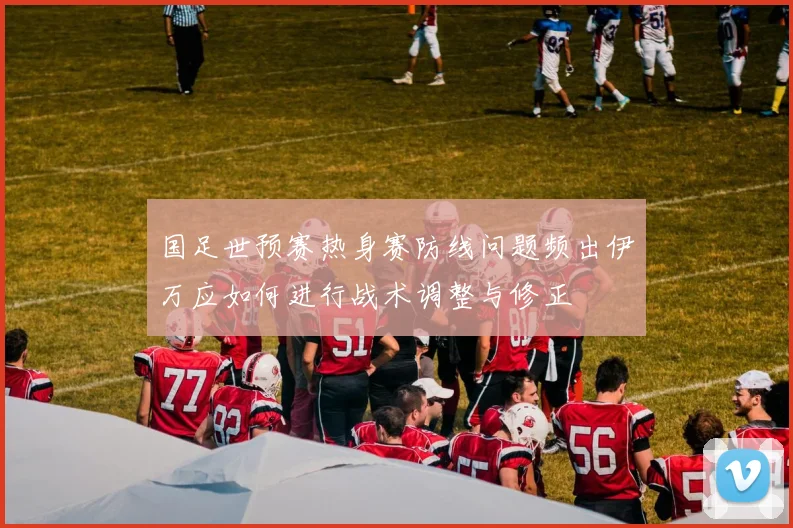 国足世预赛热身赛防线问题频出伊万应如何进行战术调整与修正