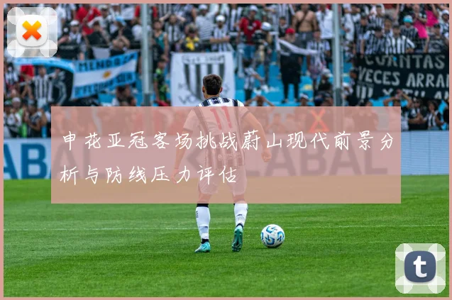 申花亚冠客场挑战蔚山现代前景分析与防线压力评估