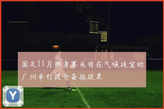 国足11月热身赛或将在气候适宜的广州举行提升备战效果